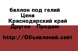 'баллон под гелий. › Цена ­ 3 000 - Краснодарский край Другое » Продам   